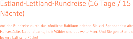 Estland-Lettland-Rundreise (16 Tage / 15 Nchte) Auf der Rundreise durch das nrdliche Baltikum erleben Sie viel Spannendes: alte Hansestdte, Nationalparks, tiefe Wlder und das weite Meer. Und Sie genieen die leckere baltische Kche!